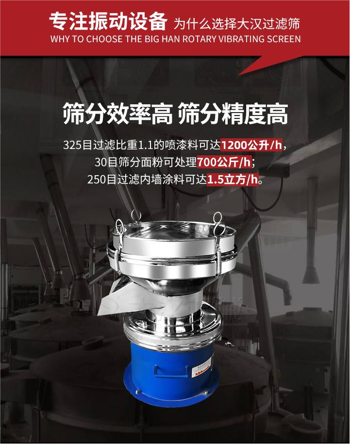 大漢過(guò)濾篩篩分效率高,精度高;325目過(guò)濾比重1:1的噴油漆可達(dá)1200公升/時(shí);30目篩粉面粉可處理700公斤/時(shí);250目過(guò)濾內(nèi)墻涂料可達(dá)1.5立方/h;過(guò)濾篩廠家直銷(xiāo)價(jià)格便宜。過(guò)濾篩適用物料：粘液粉末都可以使用具體產(chǎn)品如下：奶制品，油漆，泥漿，淀粉，果汁等。